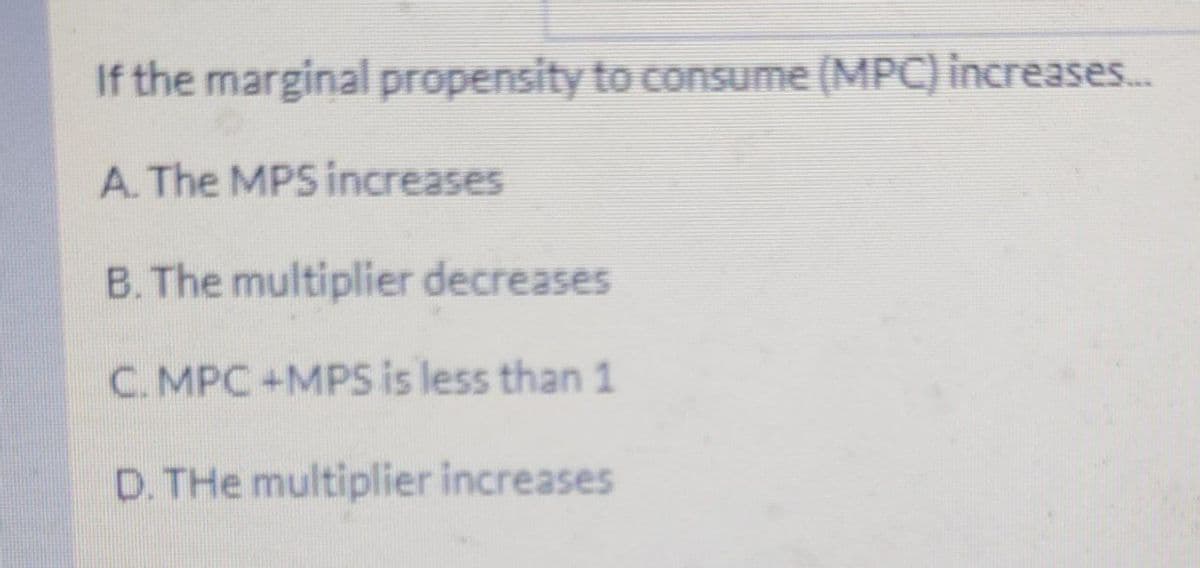 If the marginal propensity to consume (MPC) increases..
A. The MPS increases
B. The multiplier decreases
C. MPC+MPS is less than 1
D. THe multiplier increases
