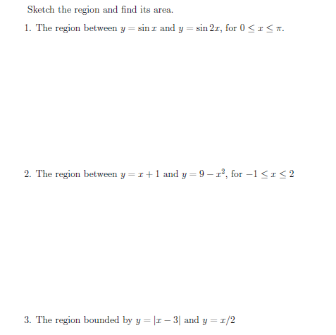 Sketch the region and find its area
1. The region between y = sin r and y = sin 2r, for 0 <I<T.
2. The region between y = r+1 and y = 9 – r², for –1<1<2
3. The region bounded by y = |I – 3| and y = 1/2
