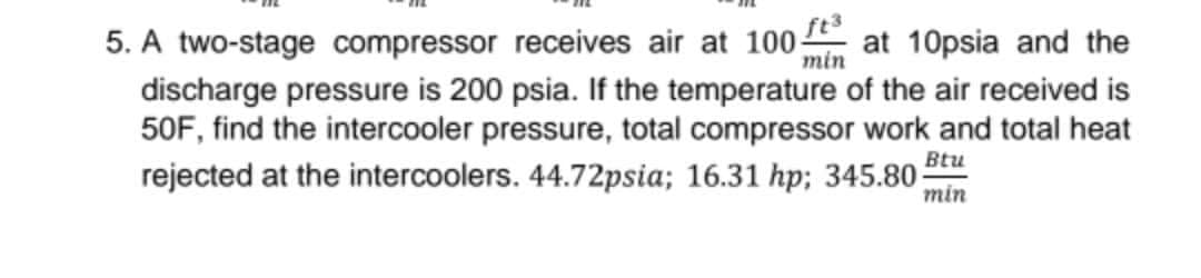 ft3
min
5. A two-stage compressor receives air at 100 at 10psia and the
discharge pressure is 200 psia. If the temperature of the air received is
50F, find the intercooler pressure, total compressor work and total heat
rejected at the intercoolers. 44.72psia; 16.31 hp; 345.80 Bu
min