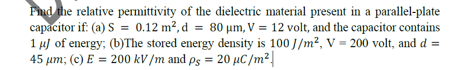 Fnd the relative permittivity of the dielectric material present in a parallel-plate
capacitor if: (a)S =
1 µJ of energy; (b)The stored energy density is 100 J/m², V = 200 volt, and d =
45 µm; (c) E = 200 kV /m and ps = 20 µC /m².
0.12 m2, d = 80 µm, V = 12 volt, and the capacitor contains
%3D
