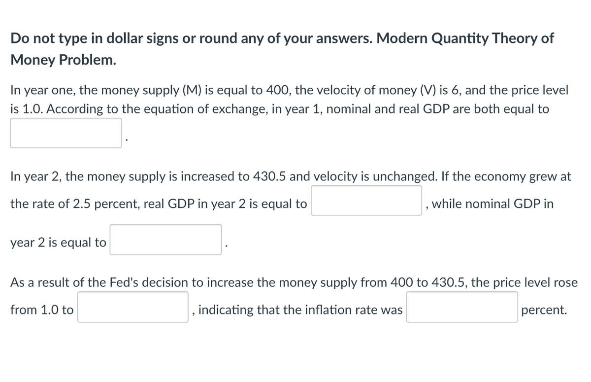 Do not type in dollar signs or round any of your answers. Modern Quantity Theory of
Money Problem.
In year one, the money supply (M) is equal to 400, the velocity of money (V) is 6, and the price level
is 1.0. According to the equation of exchange, in year 1, nominal and real GDP are both equal to
In year 2, the money supply is increased to 430.5 and velocity is unchanged. If the economy grew at
the rate of 2.5 percent, real GDP in year 2 is equal to
while nominal GDP in
year 2 is equal to
As a result of the Fed's decision to increase the money supply from 400 to 430.5, the price level rose
from 1.0 to
indicating that the inflation rate was
percent.
