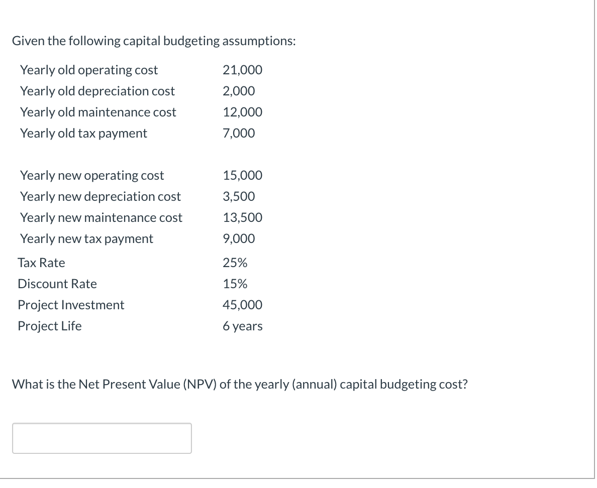 Given the following capital budgeting assumptions:
Yearly old operating cost
21,000
Yearly old depreciation cost
2,000
Yearly old maintenance cost
12,000
Yearly old tax payment
7,000
Yearly new operating cost
15,000
Yearly new depreciation cost
3,500
Yearly new maintenance cost
13,500
Yearly new tax payment
9,000
Tax Rate
25%
Discount Rate
15%
Project Investment
45,000
Project Life
6 уears
What is the Net Present Value (NPV) of the yearly (annual) capital budgeting cost?
