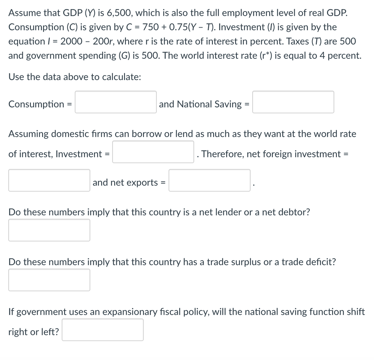 Assume that GDP (Y) is 6,500, which is also the full employment level of real GDP.
Consumption (C) is given by C = 750 + 0.75(Y – T). Investment (I) is given by the
equation I = 2000 – 200r, where r is the rate of interest in percent. Taxes (T) are 500
and government spending (G) is 500. The world interest rate (r*) is equal to 4 percent.
Use the data above to calculate:
Consumption
and National Saving=
Assuming domestic firms can borrow or lend as much as they want at the world rate
of interest, Investment =
Therefore, net foreign investment =
%3D
%3D
and net exports =
Do these numbers imply that this country is a net lender or a net debtor?
Do these numbers imply that this country has a trade surplus or a trade deficit?
If government uses an expansionary fiscal policy, will the national saving function shift
right or left?
