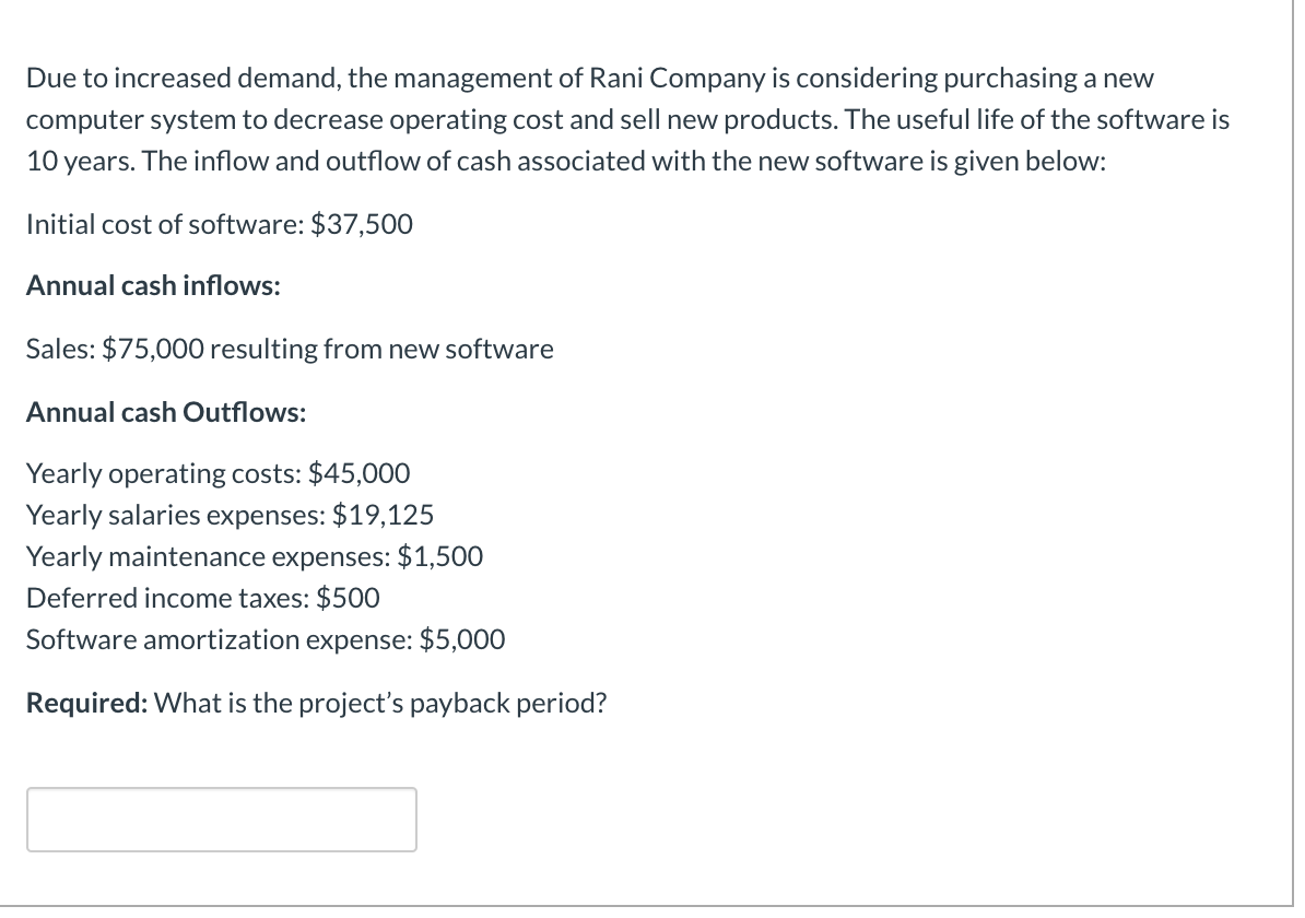 Due to increased demand, the management of Rani Company is considering purchasing a new
computer system to decrease operating cost and sell new products. The useful life of the software is
10 years. The inflow and outflow of cash associated with the new software is given below:
Initial cost of software: $37,500
Annual cash inflows:
Sales: $75,000 resulting from new software
Annual cash Outflows:
Yearly operating costs: $45,000
Yearly salaries expenses: $19,125
Yearly maintenance expenses: $1,500
Deferred income taxes: $500
Software amortization expense: $5,000
Required: What is the project's payback period?
