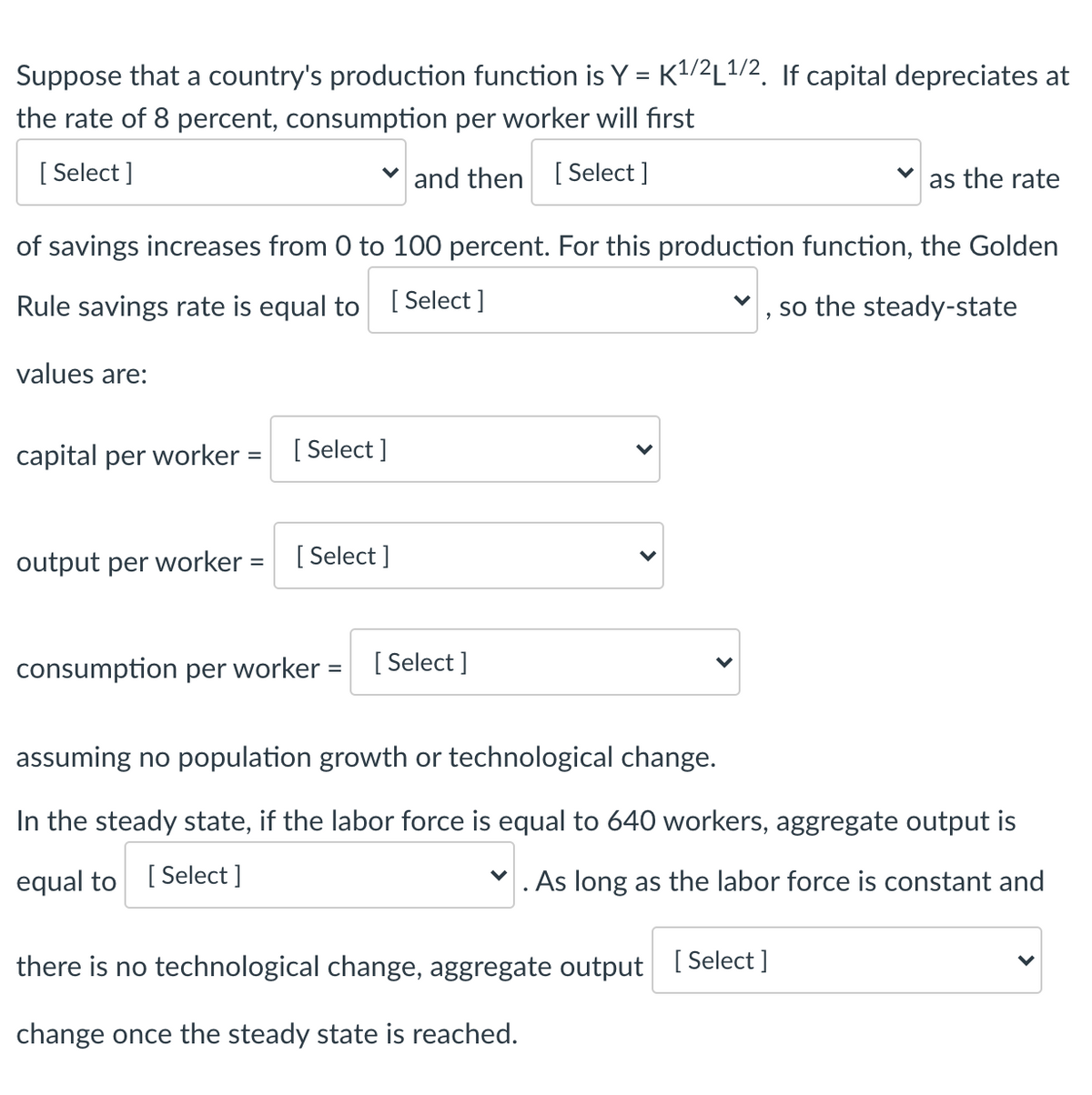 Suppose that a country's production function is Y = K1/2L1/2. If capital depreciates at
the rate of 8 percent, consumption per worker will first
[
[ Select ]
v and then [ Select ]
as the rate
of savings increases from 0 to 100 percent. For this production function, the Golden
Rule savings rate is equal to [ Select ]
so the steady-state
values are:
capital per worker =
[ Select ]
%3D
output per worker = [Select ]
consumption per worker =
[ Select ]
assuming no population growth or technological change.
In the steady state, if the labor force is equal to 640 workers, aggregate output is
equal to
[ Select ]
. As long as the labor force is constant and
there is no technological change, aggregate output I Select ]
change once the steady state is reached.
>
