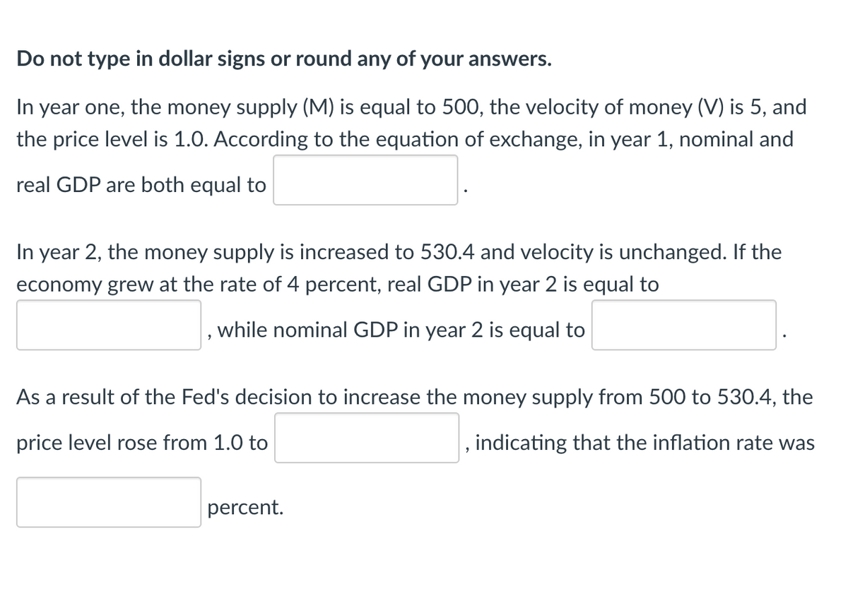 Do not type in dollar signs or round any of your answers.
In year one, the money supply (M) is equal to 500, the velocity of money (V) is 5, and
the price level is 1.0. According to the equation of exchange, in year 1, nominal and
real GDP are both equal to
In year 2, the money supply is increased to 530.4 and velocity is unchanged. If the
economy grew at the rate of 4 percent, real GDP in year 2 is equal to
while nominal GDP in year 2 is equal to
As a result of the Fed's decision to increase the money supply from 500 to 530.4, the
price level rose from 1.0 to
indicating that the inflation rate was
percent.
