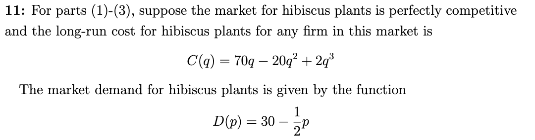 11: For parts (1)-(3), suppose the market for hibiscus plants is perfectly competitive
and the long-run cost for hibiscus plants for any firm in this market is
C(q) = 70q – 20² + 2q³
The market demand for hibiscus plants is given by the function
1
D(p) = 30
