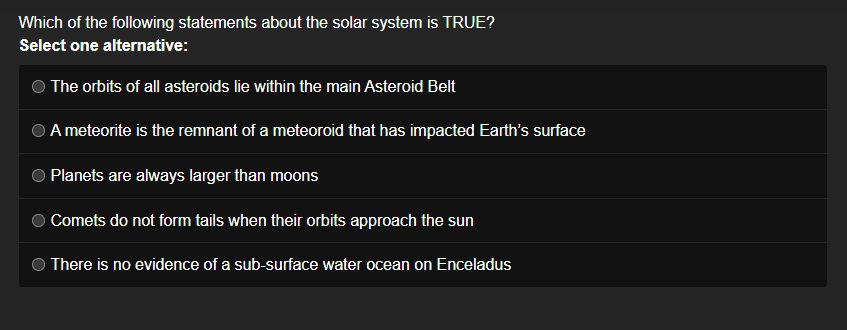 Which of the following statements about the solar system is TRUE?
Select one alternative:
The orbits of all asteroids lie within the main Asteroid Belt
A meteorite is the remnant of a meteoroid that has impacted Earth's surface
Planets are always larger than moons
Comets do not form tails when their orbits approach the sun
There is no evidence of a sub-surface water ocean on Enceladus