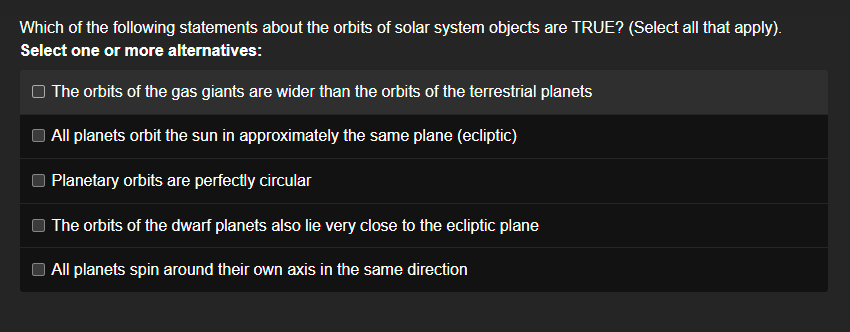 Which of the following statements about the orbits of solar system objects are TRUE? (Select all that apply).
Select one or more alternatives:
The orbits of the gas giants are wider than the orbits of the terrestrial planets
All planets orbit the sun in approximately the same plane (ecliptic)
Planetary orbits are perfectly circular
The orbits of the dwarf planets also lie very close to the ecliptic plane
All planets spin around their own axis in the same direction