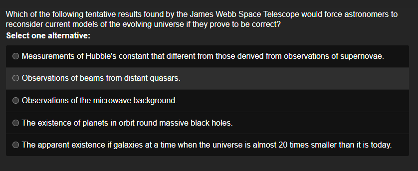 Which of the following tentative results found by the James Webb Space Telescope would force astronomers to
reconsider current models of the evolving universe if they prove to be correct?
Select one alternative:
Measurements of Hubble's constant that different from those derived from observations of supernovae.
Observations of beams from distant quasars.
Observations of the microwave background.
The existence of planets in orbit round massive black holes.
The apparent existence if galaxies at a time when the universe is almost 20 times smaller than it is today.
O