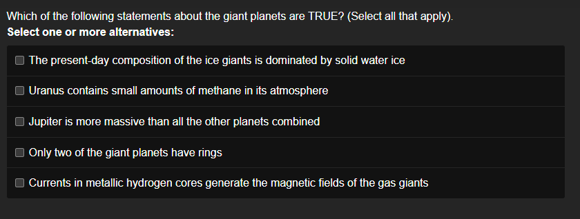 Which of the following statements about the giant planets are TRUE? (Select all that apply).
Select one or more alternatives:
The present-day composition of the ice giants is dominated by solid water ice
Uranus contains small amounts of methane in its atmosphere
Jupiter is more massive than all the other planets combined
Only two of the giant planets have rings
Currents in metallic hydrogen cores generate the magnetic fields of the gas giants
