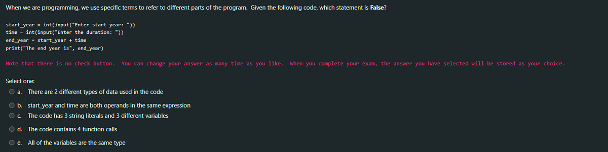 When we are programming, we use specific terms to refer to different parts of the program. Given the following code, which statement is False?
start year = int(input("Enter start year: "))
time = int(input("Enter the duration: "))
end year = start year + time
print("The end year is", end_year)
Note that there is no check button. You can change your answer as many time as you like. When you complete your exam, the answer you have selected will be stored as your choice.
Select one:
O a. There are 2 different types of data used in the code
O b.
O c.
Od. The code contains 4 function calls
O e. All of the variables are the same type
start year and time are both operands in the same expression
The code has 3 string literals and 3 different variables