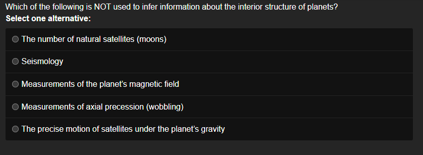 Which of the following is NOT used to infer information about the interior structure of planets?
Select one alternative:
The number of natural satellites (moons)
Seismology
Measurements of the planet's magnetic field
Measurements of axial precession (wobbling)
The precise motion of satellites under the planet's gravity