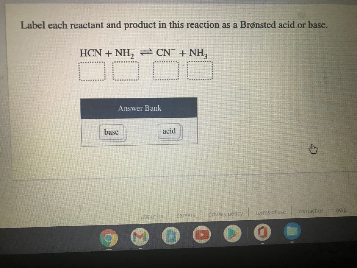 Label each reactant and product in this reaction as a Brønsted acid or base.
HCN + NH, CN + NH,
Answer Bank
base
acid
contact us
help
terms of use
