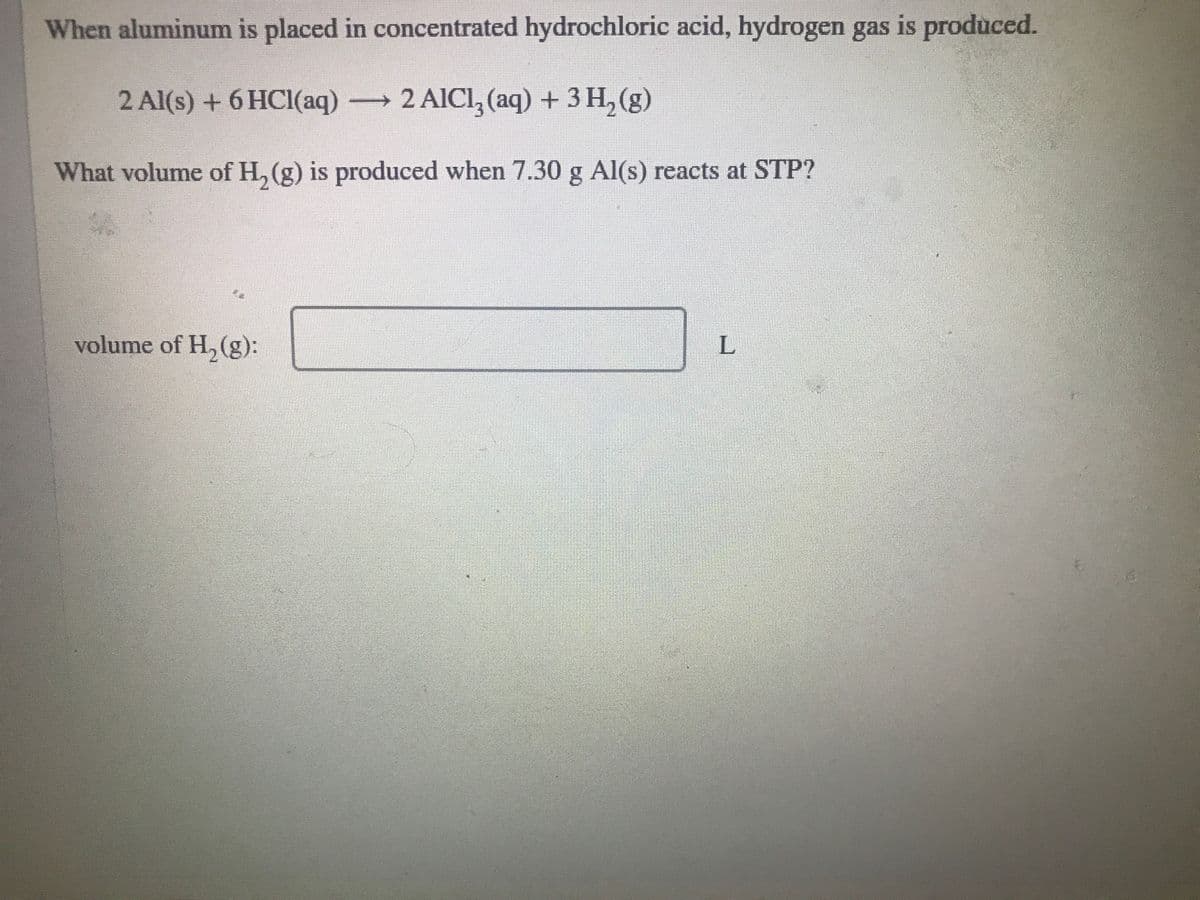 When aluminum is placed in concentrated hydrochloric acid, hydrogen gas is produced.
2 Al(s) + 6 HCI(aq)
→2 AICI, (aq) + 3 H, (g)
What volume of H, (g) is produced when 7.30 g Al(s) reacts at STP?
volume of H, (g):
L.
