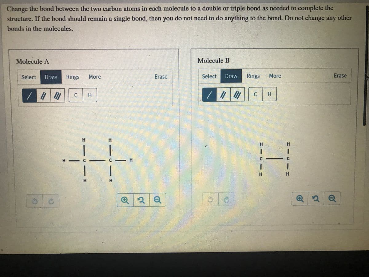 Change the bond between the two carbon atoms in each molecule to a double or triple bond as needed to complete the
structure. If the bond should remain a single bond, then you do not need to do anything to the bond. Do not change any
other
bonds in the molecules.
Molecule A
Molecule B
Select
Draw
Rings
More
Erase
Select
Draw
Rings
More
Erase
//
H.
H.
H.
H.
H.
H.
1.
H -
H.
H.
H.
H.
H.
