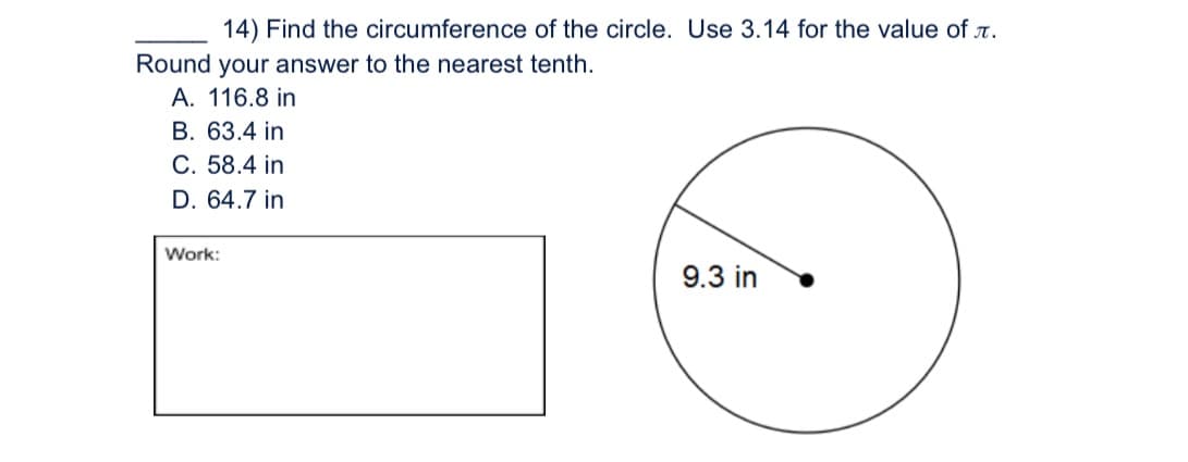 14) Find the circumference of the circle. Use 3.14 for the value of .
Round your answer to the nearest tenth.
A. 116.8 in
B. 63.4 in
C. 58.4 in
D. 64.7 in
Work:
9.3 in