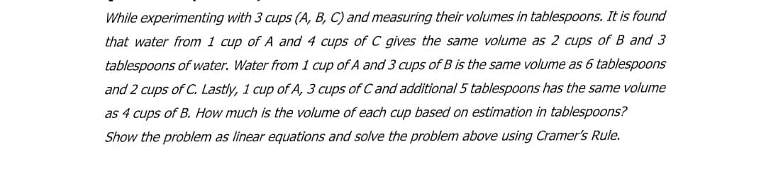 While experimenting with 3 cups (A, B, C) and measuring their volumes in tablespoons. It is found
that water from 1 cup of A and 4 cups of C gives the same volume as 2 cups of B and 3
tablespoons of water. Water from 1 cup of A and 3 cups of B is the same volume as 6 tablespoons
and 2 cups of C. Lastly, 1 cup of A, 3 cups of C and additional 5 tablespoons has the same volume
as 4 cups of B. How much is the volume of each cup based on estimation in tablespoons?
Show the problem as linear equations and solve the problem above using Cramer's Rule.
