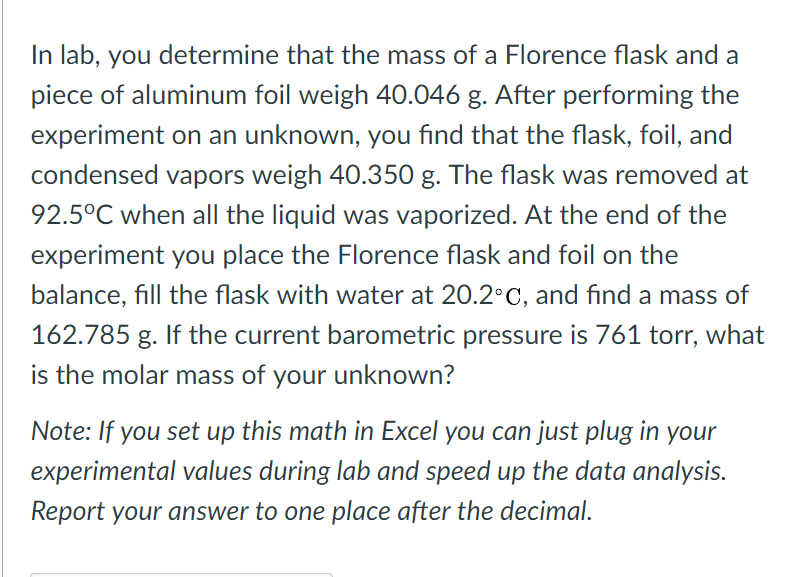 In lab, you determine that the mass of a Florence flask and a
piece of aluminum foil weigh 40.046 g. After performing the
experiment on an unknown, you find that the flask, foil, and
condensed vapors weigh 40.350 g. The flask was removed at
92.5°C when all the liquid was vaporized. At the end of the
experiment you place the Florence flask and foil on the
balance, fill the flask with water at 20.2°C, and find a mass of
162.785 g. If the current barometric pressure is 761 torr, what
is the molar mass of your unknown?
