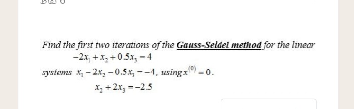 Find the first two iterations of the Gauss-Seidel method for the linear
-2x, +x, +0.5x, = 4
systems x - 2x, - 0.5x =-4, usingx = 0.
Xz +2x3 =-2.5
