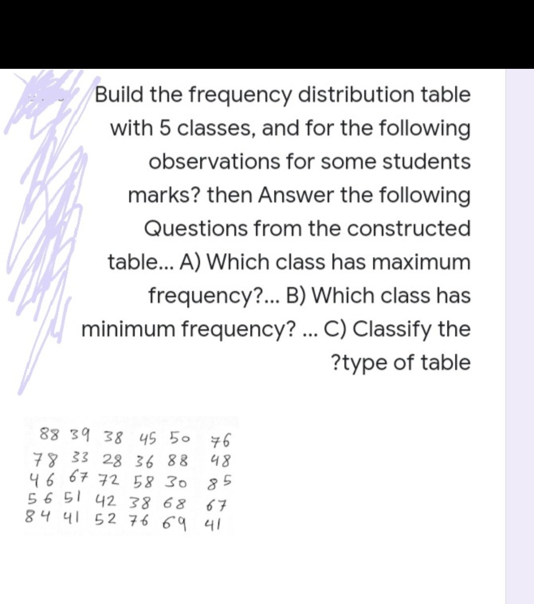 Build the frequency distribution table
with 5 classes, and for the following
observations for some students
marks? then Answer the following
Questions from the constructed
table... A) Which class has maximum
frequency?... B) Which class has
minimum frequency? .. C) Classify the
?type of table
88 39 38 45 50 76
78 33 28 36 88
46 67 72 58 30
85
56 51 42 38 68
67
84 41 52 76 69 41
685
ト
