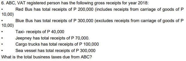 6. ABC, VAT registered person has the following gross receipts for year 2018:
Red Bus has total receipts of P 200,000 (includes receipts from carriage of goods of P
10,00)
Blue Bus has total receipts of P 300,000 (excludes receipts from carriage of goods of P
10,00)
Taxi- receipts of P 40,000
Jeepney has total receipts of P 70,000.
Cargo trucks has total receipts of P 100,000
Sea vessel has total receipts of P 300,000
What is the total business taxes due from ABC?
