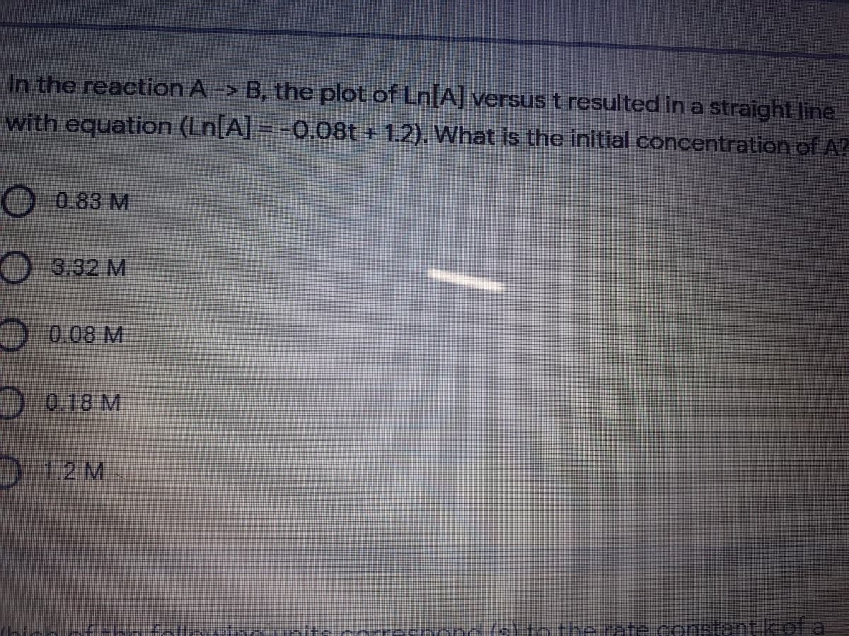 In the reaction A -> B, the plot of Ln[A] versus t resulted in a straight line
with equation (Ln[A] = -0.08t + 1.2). What is the initial concentration of A?
O 0.83 M
3.32 M
0.08 M
0.18 M
D 1.2 M
+ho follouina units recpond (s) tothe rate constant kof a
