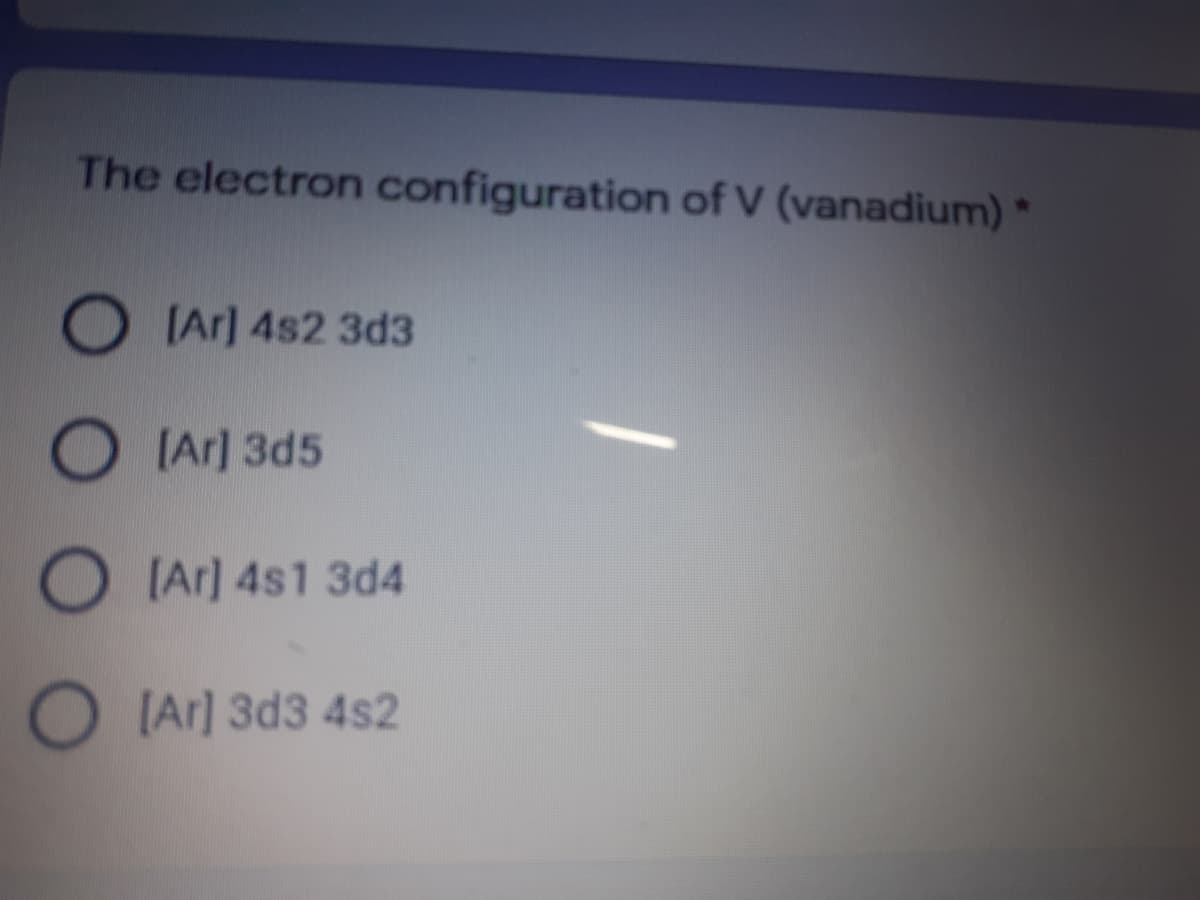 The electron configuration of V (vanadium) *
O IAr] 4s2 3d3
O IAr] 3d5
O IAr] 4s1 3d4
O IAr] 3d3 4s2
