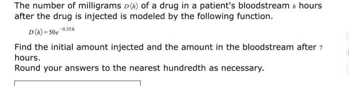 The number of milligrams D(A) of a drug in a patient's bloodstream A hours
after the drug is injected is modeled by the following function.
D(A) = 50e 035k
Find the initial amount injected and the amount in the bloodstream after 7
hours.
Round your answers to the nearest hundredth as necessary.
