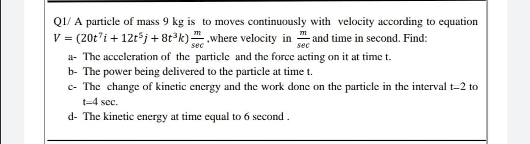 Q1/ A particle of mass 9 kg is to moves continuously with velocity according to equation
V = (20t'i + 12t5j+8t³k) ,where velocity in " and time in second. Find:
sec
sec
a- The acceleration of the particle and the force acting on it at time t.
b- The power being delivered to the particle at time t.
c- The change of kinetic energy and the work done on the particle in the interval t=2 to
t=4 sec.
d- The kinetic energy at time equal to 6 second .
