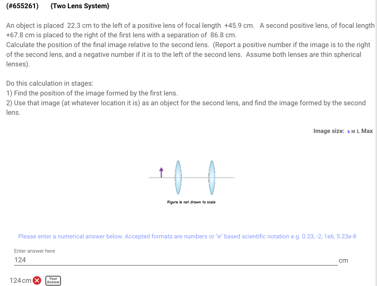 (#655261)
{Two Lens System}
An object is placed 22.3 cm to the left of a positive lens of focal length +45.9 cm. A second positive lens, of focal length
+67.8 cm is placed to the right of the first lens with a separation of 86.8 cm.
Calculate the position of the final image relative to the second lens. (Report a positive number if the image is to the right
of the second lens, and a negative number if it is to the left of the second lens. Assume both lenses are thin spherical
lenses).
Do this calculation in stages:
1) Find the position of the image formed by the first lens.
2) Use that image (at whatever location it is) as an object for the second lens, and find the image formed by the second
lens.
Image size: s ML Max
Figure is not drawn to scale
Please enter a numerical answer below. Accepted formats are numbers or "e" based scientific notation e.g. 0.23, -2, 1e6, 5.23e-8
Enter answer here
124
cm
124 cm X
Your
Answer
