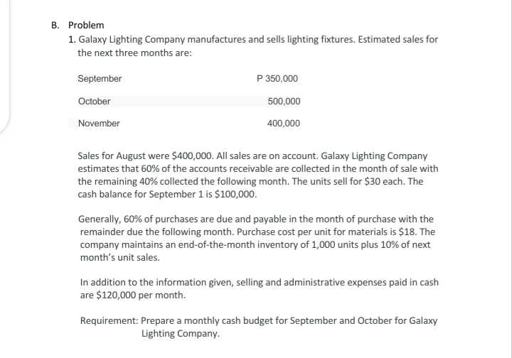 B. Problem
1. Galaxy Lighting Company manufactures and sells lighting fixtures. Estimated sales for
the next three months are:
September
P 350,000
October
500,000
November
400,000
Sales for August were $400,000. All sales are on account. Galaxy Lighting Company
estimates that 60% of the accounts receivable are collected in the month of sale with
the remaining 40% collected the following month. The units sell for $30 each. The
cash balance for September 1 is $100,000.
Generally, 60% of purchases are due and payable in the month of purchase with the
remainder due the following month. Purchase cost per unit for materials is $18. The
company maintains an end-of-the-month inventory of 1,000 units plus 10% of next
month's unit sales.
In addition to the information given, selling and administrative expenses paid in cash
are $120,000 per month.
Requirement: Prepare a monthly cash budget for September and October for Galaxy
Lighting Company.
