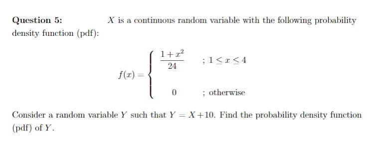 Question 5:
X is a continuous random variable with the following probability
density function (pdf):
1+r
;1<r<4
24
f(1) =
; otherwise
Consider a random variable Y such that Y = X+10. Find the probability density function
(pdf) of Y.
