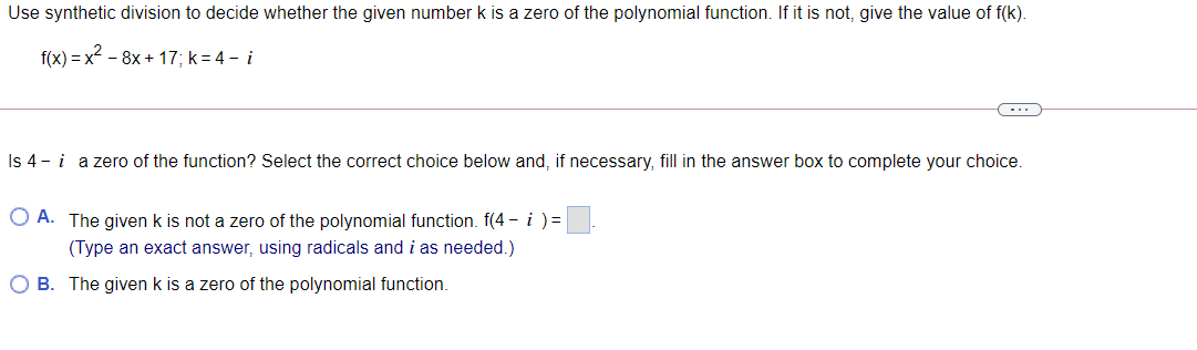 Use synthetic division to decide whether the given number k is a zero of the polynomial function. If it is not, give the value of f(k).
f(x) = x2 - 8x + 17; k=4 – i
...
Is 4 - i
a zero of the function? Select the correct choice below and, if necessary, fill in the answer box to complete your choice.
O A. The given k is not a zero of the polynomial function. f(4 - i ) =
(Type an exact answer, using radicals and i as needed.)
B. The given k is a zero of the polynomial function.
