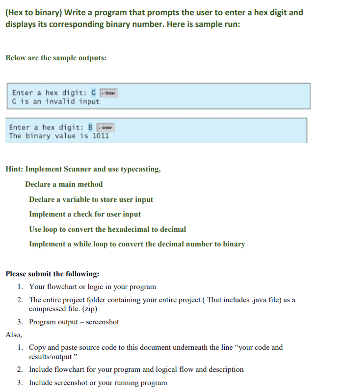 (Hex to binary) Write a program that prompts the user to enter a hex digit and
displays its corresponding binary number. Here is sample run:
Below are the sample outputs:
Enter a hex digit: Ger
G is an invalid input
Enter a hex digit: Ber
The binary value is 1011
Hint: Implement Scanner and use typecasting,
Declare a main method
Declare a variable to store user input
Implement a check for user input
Use loop to convert the hexadecimal to decimal
Implement a while loop to convert the decimal number to binary
Please submit the following:
1. Your flowchart or logic in your program
2. The entire project folder containing your entire project (That includes .java file) as a
compressed file. (zip)
3. Program output - screenshot
Also,
1. Copy and paste source code to this document underneath the line "your code and
results/output"
2. Include flowchart for your program and logical flow and description
3. Include screenshot or your running program