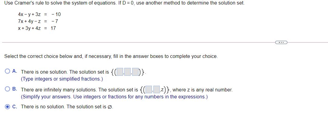 Use Cramer's rule to solve the system of equations. If D = 0, use another method to determine the solution set.
4x - y + 3z = - 10
7x + 4y - z = -7
x+ 3y + 4z = 17
Select the correct choice below and, if necessary, fill in the answer boxes to complete your choice.
O A. There is one solution. The solution set is
(Type integers or simplified fractions.)
B. There are infinitely many solutions. The solution set is { z)}, where z is any real number.
(Simplify your answers. Use integers or fractions for any numbers in the expressions.)
C. There is no solution. The solution set is Ø.
