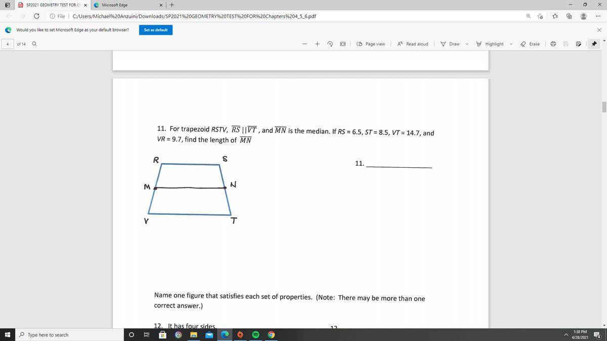a SP2021 GEOMETRY TEST FOR CH
Microsoft Edge
O File | C:/Users/Michael%20Anzuini/Downloads/SP2021%20GEOMETRY%20TEST%20FOR%20Chapters%204_5_6.pdf
Would you like to set Microsoft Edge as your default browser?
Set as default
of 14
(D Page view A Read aloud
V Draw
E Highlight
O Erase
4
11. For trapezoid RSTV, RS ||VT , and MN is the median. If RS = 6.5, ST = 8.5, VT = 14.7, and
VR = 9.7, find the length of MN
R
11.
M
Name one figure that satisfies each set of properties. (Note: There may be more than one
correct answer.)
12. It has four sides.
12
1:38 PM
P Type here to search
4
4/28/2021
:
近
