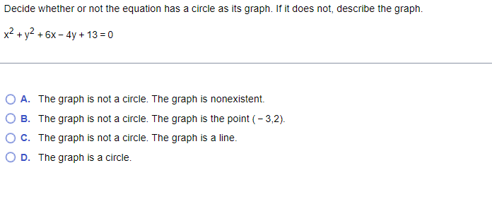 Decide whether or not the equation has a circle as its graph. If it does not, describe the graph.
x2 + y2 + 6x - 4y + 13 = 0
O A. The graph is not a circle. The graph is nonexistent.
O B. The graph is not a circle. The graph is the point (- 3,2).
OC. The graph is not a circle. The graph is a line.
O D. The graph is a circle.
