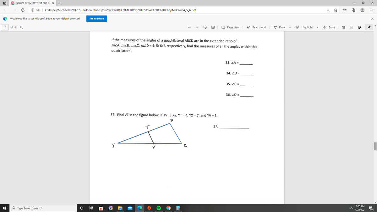 a SP2021 GEOMETRY TEST FOR CH
O File | C:/Users/Michael%20Anzuini/Downloads/SP2021%20GEOMETRY%20TEST%20FOR%20Chapters%204_5_6.pdf
Would you like to set Microsoft Edge as your default browser?
Set as default
of 14
CD Page view A Read aloud
V Draw
Y Highlight
O Erase
10
If the measures of the angles of a quadrilateral ABCD are in the extended ratio of
mZA: mZB: m2C: mZD = 4: 5: 6: 3 respectively, find the measures of all the angles within this
quadrilateral.
33. ZA =
34. ZB =
35. ZC =
36. ZD =
37. Find VZ in the figure below, if TV || XZ, YT = 4, YX = 7, and YV = 5.
37.
V
9:25 PM
O Type here to search
4/28/2021
4
:
近
