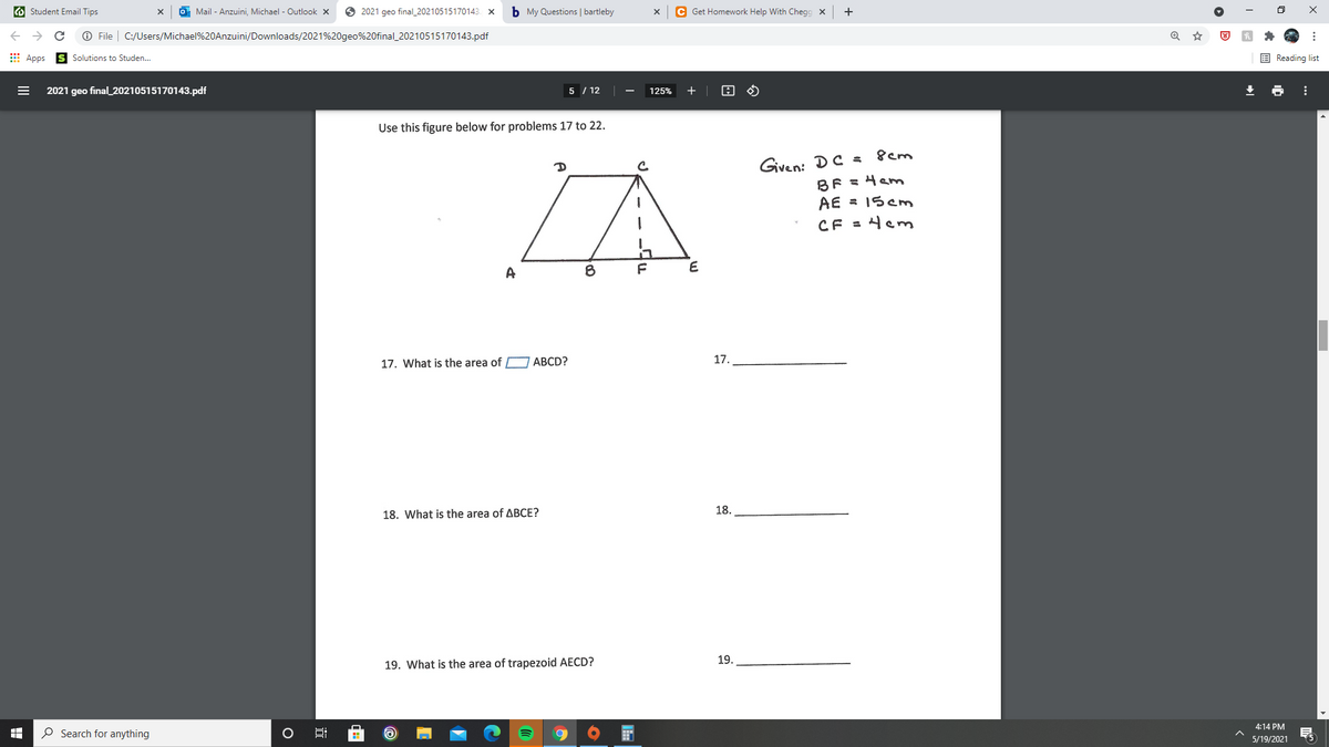 O Student Email Tips
Mail - Anzuini, Michael - Outlook x
O 2021 geo final_20210515170143. x
b My Questions | bartleby
C Get Homework Help With Chegg x
O File | C:/Users/Michael%20Anzuini/Downloads/2021%20geo%20final_20210515170143.pdf
E Apps
E Reading list
Solutions to Studen.
2021 geo final_20210515170143.pdf
5 / 12
125%
Use this figure below for problems 17 to 22.
Given: DC =
BF = 4am
AE = 15Cm
8cm
CF = 4em
A
17.
17. What is the area of ABCD?
18.
18. What is the area of ABCE?
19.
19. What is the area of trapezoid AECD?
4:14 PM
O Search for anything
5/19/2021
