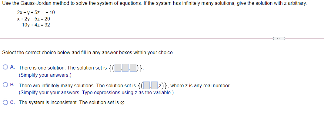 Use the Gauss-Jordan method to solve the system of equations. If the system has infinitely many solutions, give the solution with z arbitrary.
2x - y + 5z = - 10
x + 2y - 5z = 20
10y + 4z = 32
Select the correct choice below and fill in any answer boxes within your choice.
O A. There is one solution. The solution set is {( I D}
(Simplify your answers.)
O B. There are infinitely many solutions. The solution set is {( z)}, where z is any real number.
(Simplify your your answers. Type expressions using z as the variable.)
O C. The system is inconsistent. The solution set is Ø.
