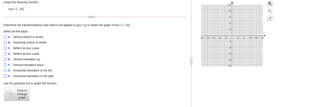 Graph the following function.
Ay
20
h(x) = | - 6x|
Determine the transformation(s) that need to be applied to g(x) = |x| to obtain the graph of h(x) = |- 6x|
Select all that apply.
O A. Vertical stretch or shrink.
B.
Horizontal stretch or shrink.
C.
Reflect across y-axis.
O D.
Reflect across x-axis.
E. Vertical translation up.
IF.
Vertical translation down.
G. Horizontal translation to the left.
O H. Horizontal translation to the right.
Use the graphing tool to graph the function.
Click to
enlarge
graph
O O O O
