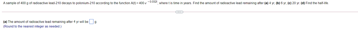 A sample of 400 g of radioactive lead-210 decays to polonium-210 according to the function A(t) = 400 e -0.032t where t is time in years. Find the amount of radioactive lead remaining after (a) 4 yr, (b) 6 yr, (c) 20 yr. (d) Find the half-life.
-..
(a) The amount of radioactive lead remaining after 4 yr will be
g.
(Round to the nearest integer as needed.)
