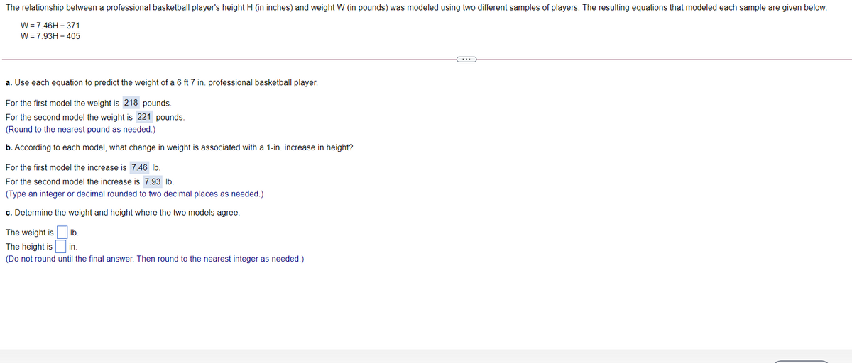 The relationship between a professional basketball player's height H (in inches) and weight W (in pounds) was modeled using two different samples of players. The resulting equations that modeled each sample are given below.
W = 7.46H – 371
W= 7.93H - 405
a. Use each equation to predict the weight of a 6 ft 7 in. professional basketball player.
For the first model the weight is 218 pounds.
For the second model the weight is 221 pounds.
(Round to the nearest pound as needed.)
b. According to each model, what change in weight is associated with a 1-in. increase in height?
For the first model the increase is 7.46 lb.
For the second model the increase is 7.93 lb.
(Type an integer or decimal rounded to two decimal places as needed.)
c. Determine the weight and height where the two models agree.
The
is
Ib.
The height is
in.
(Do not round until the final answer. Then round to the nearest integer as needed.)
