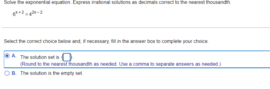 Solve the exponential equation. Express irrational solutions as decimals correct to the nearest thousandth.
6X +2 = 42x- 2
Select the correct choice below and, if necessary, fill in the answer box to complete your choice.
A. The solution set is { }.
(Round to the nearest thousandth as needed. Use a comma to separate answers as needed.)
B. The solution is the empty set.
