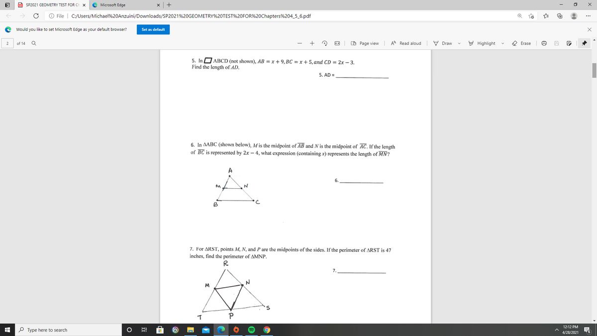 a SP2021 GEOMETRY TEST FOR CH
Microsoft Edge
O File | C:/Users/Michael%20Anzuini/Downloads/SP2021%20GEOMETRY%20TEST%20FOR%20Chapters%204_5_6.pdf
Would you like to set Microsoft Edge as your default browser?
Set as default
of 14
+
(D Page view A Read aloud
V Draw
Y Highlight
O Erase
2
5. In D ABCD (not shown), AB = x + 9, BC = x + 5, and CD = 2x – 3.
Find the length of AD.
5. AD =
6. In AABC (shown below), M is the midpoint of AB and N is the midpoint of AC. If the length
of BC is represented by 2x – 4, what expression (containing x) represents the length of MN?
A
6.
B
7. For ARST, points M, N, and P are the midpoints of the sides. If the perimeter of ARST is 47
inches, find the perimeter of AMNP.
7.
M
12:12 PM
O Type here to search
4/28/2021
:
近
