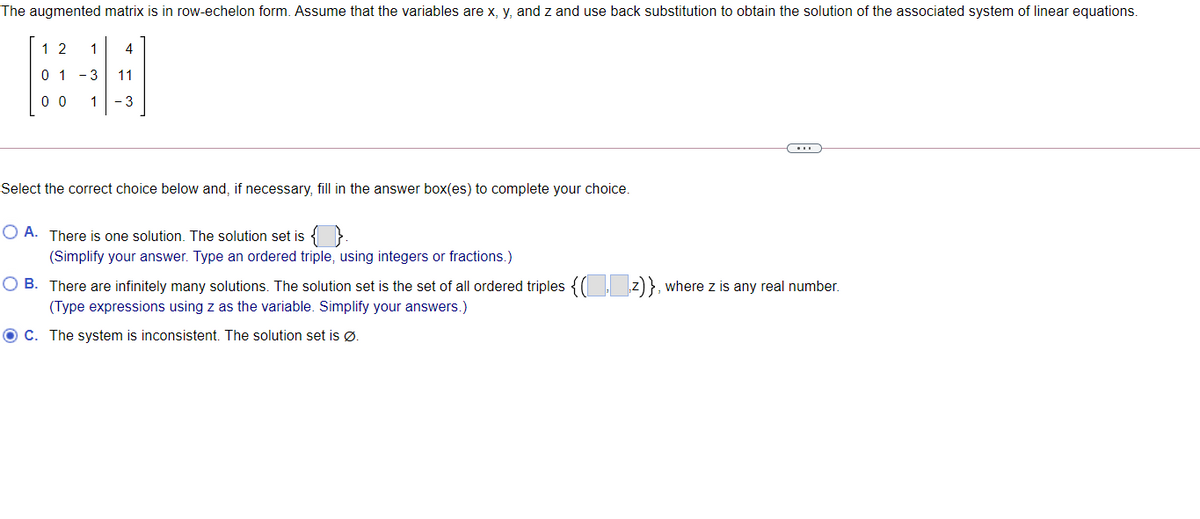 The augmented matrix is in row-echelon form. Assume that the variables are x, y, and z and use back substitution to obtain the solution of the associated system of linear equations.
1 2
1
4
0 1 -3
11
0 0
1
- 3
Select the correct choice below and, if necessary, fill in the answer box(es) to complete your choice.
O A. There is one solution. The solution set is { }
(Simplify your answer. Type an ordered triple, using integers or fractions.)
O B. There are infinitely many solutions. The solution set is the set of all ordered triples {( z) }, where z is any real number.
(Type expressions using z as the variable. Simplify your answers.)
O C. The system is inconsistent. The solution set is Ø.
