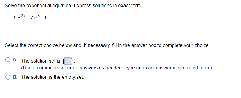 Solve the exponential equation. Express solutions in exact form.
2X +7 ex = 6
Select the correct choice below and, if necessary, fill in the answer box to complete your choice.
O A. The solution set is
(Use a comma to separate answers as needed. Type an exact answer in simplified form.)
O B. The solution is the empty set.
