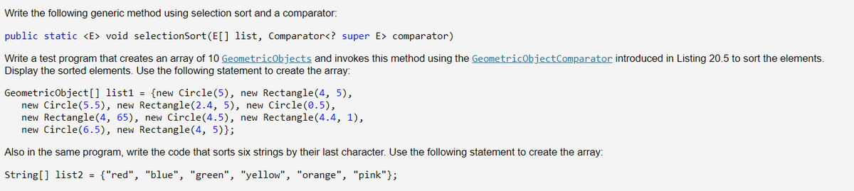 Write the following generic method using selection sort and a comparator:
public static <E> void selectionSort (E[] list, Comparator<? super E> comparator)
Write a test program that creates an array of 10 GeometricObjects and invokes this method using the GeometricObject Comparator introduced in Listing 20.5 to sort the elements.
Display the sorted elements. Use the following statement to create the array:
GeometricObject[] list1 = {new Circle(5), new Rectangle(4, 5),
new Circle(5.5), new Rectangle(2.4, 5), new Circle (0.5),
new Rectangle(4, 65), new Circle(4.5), new Rectangle(4.4, 1),
new Circle(6.5), new Rectangle(4, 5)};
Also in the same program, write the code that sorts six strings by their last character. Use the following statement to create the array:
String[] list2 = {"red", "blue", "green", "yellow", "orange", "pink"};