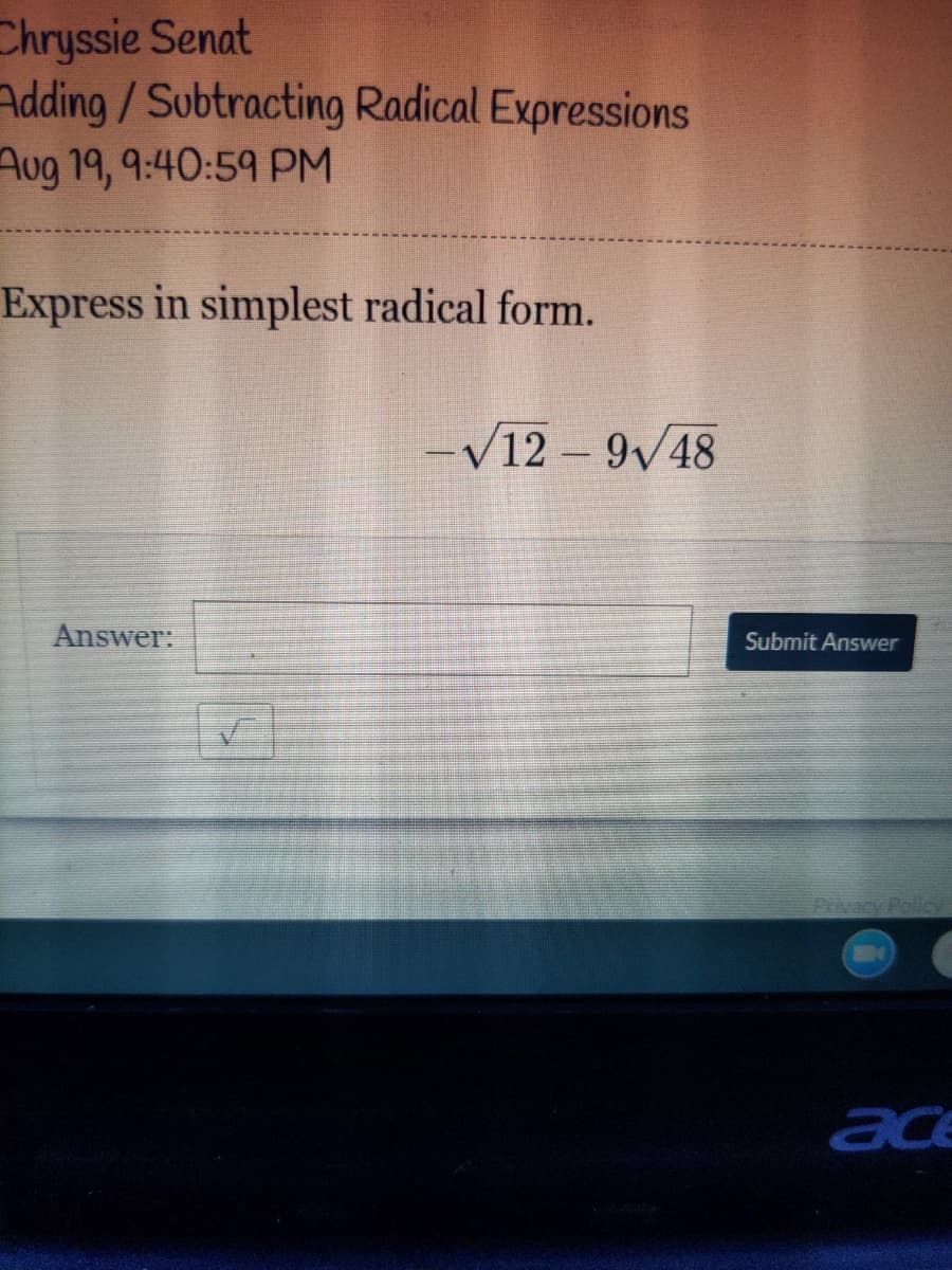 Chryssie Senat
Adding/Subtracting Radical Expressions
Aug 19, 9:40:59 PM
Express in simplest radical form.
-V12 -9v48
Answer:
Submit Answer
Privacy Policy
ace
